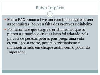 Baixo ImpérioMas a PAX romana teve um resultado negativo, sem as conquistas, houve a falta dos escravos e dinheiro. Foi nessa fase que surgiu o cristianismo, que só piorou a situação, o cristianismo foi adotado pela parcela de pessoas pobres pois prega uma vida eterna após a morte, porém o cristianismo é monoteísta indo em choque assim com o poder do Imperador. 