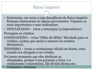 Baixo ImpérioEntretanto, em meio a essa decadência do Baixo Império Romano destacaram-se alguns governantes. Vejamos os mais importantes e suas realizações:DIOCLECIANO – criou a tetrarquia (4 imperadores)Perseguiu os cristãos.CONSTANTINO – criou “Edito de Milão” liberdade para os cristãos. (achou que assim o número de cristãos diminuiria).TEODÓSIO – torna o cristianismo oficial em Roma, rodo mundo era obrigado a ser cristão.Foi nesse momento que eles aboliram as olimpíadas, porque é um presente a Zeus, e o cristianismo é monoteísta. Ele dividiu Roma em: Ocidental e Oriental.