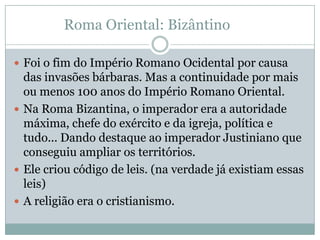 Roma Oriental: BizântinoFoi o fim do Império Romano Ocidental por causa das invasões bárbaras. Mas a continuidade por mais ou menos 100 anos do Império Romano Oriental.Na Roma Bizantina, o imperador era a autoridade máxima, chefe do exército e da igreja, política e tudo... Dando destaque ao imperador Justiniano que conseguiu ampliar os territórios.Ele criou código de leis. (na verdade já existiam essas leis)A religião era o cristianismo.