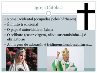 Igreja CatólicaRoma Ocidental (ocupadas pelos bárbaros)É muito tradicionalO papa é autoridade máximaO celibato (casar virgem, não usar camisinha...) é obrigatórioA imagem de adoração é tridimensional, esculturas...