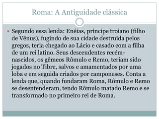 Roma: A Antiguidade clássicaSegundo essa lenda: Enéias, príncipe troiano (filho de Vênus), fugindo de sua cidade destruída pelos gregos, teria chegado ao Lácio e casado com a filha de um rei latino. Seus descendentes recém-nascidos, os gêmeos Rômulo e Remo, teriam sido jogados no Tibre, salvos e amamentados por uma loba e em seguida criados por camponeses. Conta a lenda que, quando fundaram Roma, Rômulo e Remo se desentenderam, tendo Rômulo matado Remo e se transformado no primeiro rei de Roma.