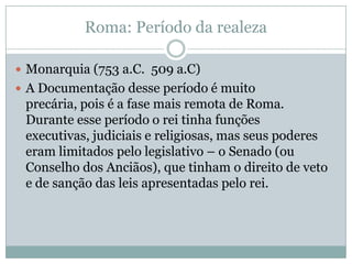 Roma: Período da realezaMonarquia (753 a.C.  509 a.C)A Documentação desse período é muito precária, pois é a fase mais remota de Roma. Durante esse período o rei tinha funções executivas, judiciais e religiosas, mas seus poderes eram limitados pelo legislativo – o Senado (ou Conselho dos Anciãos), que tinham o direito de veto e de sanção das leis apresentadas pelo rei.