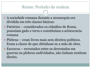 Roma: Período da realezaA sociedade romana durante a monarquia era dividida em três classes básicas:Patrícios – considerados os cidadãos de Roma, possuíam gado e terra e constituíam a aristocracia romanaPlebeus – eram livres mais sem direitos políticos. Eram a classe de que obtinham-se a mão de obra.Escravos – recrutados entre os derrotados em guerras ou plebeus endividados, não tinham nenhum direito.