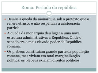 Roma: Período da repúblicaDeu-se a queda da monarquia sob o pretexto que o rei era etrusco e não respeitava a aristocracia patrícia.A queda da monarquia deu lugar a uma nova estrutura administrativa: a República. Onde o senado era o mais elevado poder da República romana.Os plebeus constituíam grande parte da população romana, mas viviam em total marginalização política, os plebeus exigiam direitos políticos.