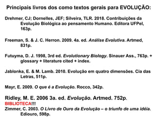 Principais livros dos como textos gerais para EVOLUÇÃO:
Drehmer, CJ; Dornelles, JEF; Silveira, TLR. 2018. Contribuições da
Evolução Biológica ao pensamento Humano. Editora UFPel,
163p.
Freeman, S. & J. C. Herron. 2009. 4a. ed. Análise Evolutiva. Artmed,
831p.
Futuyma, D. J. 1998, 3rd ed. Evolutionary Biology. Sinauer Ass., 763p. +
glossary + literature cited + index.
Jablonka, E. & M. Lamb. 2010. Evolução em quatro dimensões. Cia das
Letras, 511p.
Mayr, E. 2009. O que é a Evolução. Rocco, 342p.
Ridley, M. E. 2006 3a. ed. Evolução. Artmed. 752p.
BIBLIOTECA!!!
Zimmer, C. 2003. O Livro de Ouro da Evolução – o triunfo de uma idéia.
Ediouro, 598p.
 