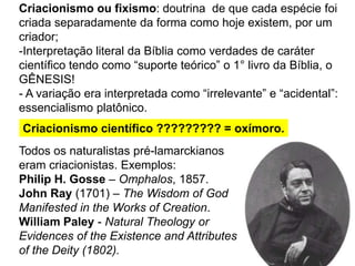 Criacionismo ou fixismo: doutrina de que cada espécie foi
criada separadamente da forma como hoje existem, por um
criador;
-Interpretação literal da Bíblia como verdades de caráter
científico tendo como “suporte teórico” o 1° livro da Bíblia, o
GÊNESIS!
- A variação era interpretada como “irrelevante” e “acidental”:
essencialismo platônico.
Criacionismo científico ????????? = oxímoro.
Todos os naturalistas pré-lamarckianos
eram criacionistas. Exemplos:
Philip H. Gosse – Omphalos, 1857.
John Ray (1701) – The Wisdom of God
Manifested in the Works of Creation.
William Paley - Natural Theology or
Evidences of the Existence and Attributes
of the Deity (1802).
 