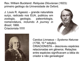 Rev. William Buckland: Reliquiae Diluvianae (1823):
primeiro geólogo da Universidade de Oxford.
J. Louis R. Agassiz – grande naturalista
suíço, radicado nos EUA, publicou em
zoologia, geologia, paleontologia,
nomenclatura, incluindo A journey in
Brazil, 1868.
Criacionista !!!!!!!
Carolus Linnaeus – Systema Naturae
(1758, 10 ª edição).
CRIACIONISTA – descreveu espécies
relacionadas em gêneros. Relações
entre espécies significavam a idéia do
criador e não genealogia!
 