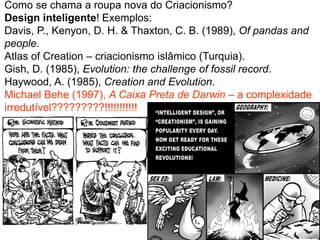 Como se chama a roupa nova do Criacionismo?
Design inteligente! Exemplos:
Davis, P., Kenyon, D. H. & Thaxton, C. B. (1989), Of pandas and
people.
Atlas of Creation – criacionismo islâmico (Turquia).
Gish, D. (1985), Evolution: the challenge of fossil record.
Haywood, A. (1985), Creation and Evolution.
Michael Behe (1997), A Caixa Preta de Darwin – a complexidade
irredutível?????????!!!!!!!!!!!
 