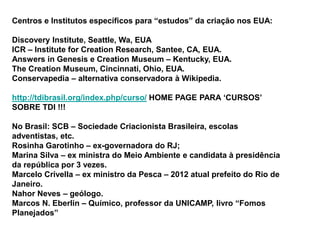 Centros e Institutos específicos para “estudos” da criação nos EUA:
Discovery Institute, Seattle, Wa, EUA
ICR – Institute for Creation Research, Santee, CA, EUA.
Answers in Genesis e Creation Museum – Kentucky, EUA.
The Creation Museum, Cincinnati, Ohio, EUA.
Conservapedia – alternativa conservadora à Wikipedia.
http://tdibrasil.org/index.php/curso/ HOME PAGE PARA ‘CURSOS’
SOBRE TDI !!!
No Brasil: SCB – Sociedade Criacionista Brasileira, escolas
adventistas, etc.
Rosinha Garotinho – ex-governadora do RJ;
Marina Silva – ex ministra do Meio Ambiente e candidata à presidência
da república por 3 vezes.
Marcelo Crivella – ex ministro da Pesca – 2012 atual prefeito do Rio de
Janeiro.
Nahor Neves – geólogo.
Marcos N. Eberlin – Químico, professor da UNICAMP, livro “Fomos
Planejados”
 