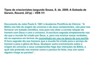 Tipos de criacionistas (segundo Souza, S. de. 2009. A Goleada de
Darwin, Record, 221p) – VER !!!!
Documento de João Paulo II, 1981 à Academia Pontifícia de Ciência: “A
Bíblia nos fala da origem do universo e de seus componentes, não para nos
fornecer um tratado científico, mas para nos dizer a correta relação do
homem com Deus e com o universo. A escritura sagrada simplesmente nos
diz que o mundo foi criado por Deus, e, para nos ensinar essas verdades,
ela se expressa em termos da cosmologia em uso na época de sua escrita.
O livro sagrado diz aos homens que o mundo foi criado para o serviço do
homem e para a glória de Deus. Qualquer outro ensinamento sobre a
origem do universo e seus componentes foge das intenções da Bíblia, a
qual não pretende nos ensinar como o paraíso foi feito, mas sim como
alguém chega ao paraíso”.
 