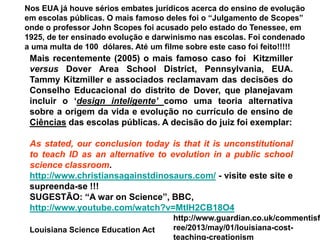 Nos EUA já houve sérios embates jurídicos acerca do ensino de evolução
em escolas públicas. O mais famoso deles foi o “Julgamento de Scopes”
onde o professor John Scopes foi acusado pelo estado do Tenessee, em
1925, de ter ensinado evolução e darwinismo nas escolas. Foi condenado
a uma multa de 100 dólares. Até um filme sobre este caso foi feito!!!!!
Mais recentemente (2005) o mais famoso caso foi Kitzmiller
versus Dover Area School District, Pennsylvania, EUA.
Tammy Kitzmiller e associados reclamavam das decisões do
Conselho Educacional do distrito de Dover, que planejavam
incluir o ‘design inteligente’ como uma teoria alternativa
sobre a origem da vida e evolução no currículo de ensino de
Ciências das escolas públicas. A decisão do juiz foi exemplar:
As stated, our conclusion today is that it is unconstitutional
to teach ID as an alternative to evolution in a public school
science classroom.
http://www.christiansagainstdinosaurs.com/ - visite este site e
supreenda-se !!!
SUGESTÃO: “A war on Science”, BBC,
http://www.youtube.com/watch?v=MtIH2CB18O4
Louisiana Science Education Act
http://www.guardian.co.uk/commentisf
ree/2013/may/01/louisiana-cost-
teaching-creationism
 