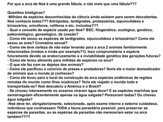 Por que a arca de Noé é uma grande fábula, e não mais que uma fábula???
Questões biológicas?
-Milhões de espécies desconhecidas da ciência ainda existem para serem descobertas.
Noé conhecia todas??? Artrópodes, tardígrados, protozoários, sipunculídeos e
briozoários, onicóforos, rotíferos e etc. incluídos???
- Qual o conceito de espécie usado por Noé? BSC, filogenético, ecológico, genético,
paleontológico, genealógico, de coesão?
- Como ele sexou as espécies de tardígrados, sipunculídeos e briozoários? Como ele
sexou as aves? Cromatina sexual?
- Como ele teve certeza de não estar levando para a arca 2 animais familiarmente
relacionados (irmãos e irmãs por exemplo??). Isso comprometeria a espécie
futuramente devido ao endocruzamento e a inviabilidade genética das gerações futuras?
- Como ele levou alimento para milhões de espécies na arca?
- O que ele fez com os dejetos dos animais?
- Como ele pacificou o convívio de presas e predadores? Seria ele o maior domesticador
de animais que o mundo já conheceu?
- Como ele levou para o local da construção da arca espécies endêmicas de regiões
remotas do mundo como ilhas oceânicas? Teria ele viajado o mundo todo e
transportado-as? Noé descobriu a América e o Brasil?
- Se choveu intensamente os oceanos viraram água doce? E as espécies marinhas que
osmorregulam eficientemente apenas na água salgada? Pereceram todas? Ou choveu
água salgada?
-Noé deve ter, obrigatoriamente, selecionado, após exame interno e externo cuidadoso,
indivíduos que contivessem TODA a fauna parasitária possível, para preservar as
espécies de parasitas, ou as espécies de parasitas não mereceriam estar na arca
também????
 