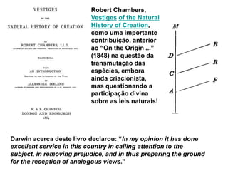 Robert Chambers,
Vestiges of the Natural
History of Creation,
como uma importante
contribuição, anterior
ao “On the Origin ...”
(1848) na questão da
transmutação das
espécies, embora
ainda criacionista,
mas questionando a
participação divina
sobre as leis naturais!
Darwin acerca deste livro declarou: “In my opinion it has done
excellent service in this country in calling attention to the
subject, in removing prejudice, and in thus preparing the ground
for the reception of analogous views."
 