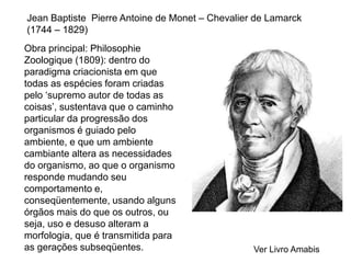 Jean Baptiste Pierre Antoine de Monet – Chevalier de Lamarck
(1744 – 1829)
Obra principal: Philosophie
Zoologique (1809): dentro do
paradigma criacionista em que
todas as espécies foram criadas
pelo ‘supremo autor de todas as
coisas’, sustentava que o caminho
particular da progressão dos
organismos é guiado pelo
ambiente, e que um ambiente
cambiante altera as necessidades
do organismo, ao que o organismo
responde mudando seu
comportamento e,
conseqüentemente, usando alguns
órgãos mais do que os outros, ou
seja, uso e desuso alteram a
morfologia, que é transmitida para
as gerações subseqüentes. Ver Livro Amabis
 