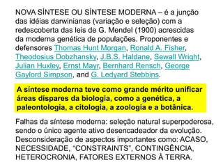 NOVA SÍNTESE OU SÍNTESE MODERNA – é a junção
das idéias darwinianas (variação e seleção) com a
redescoberta das leis de G. Mendel (1900) acrescidas
da moderna genética de populações. Proponentes e
defensores Thomas Hunt Morgan, Ronald A. Fisher,
Theodosius Dobzhansky, J.B.S. Haldane, Sewall Wright,
Julian Huxley, Ernst Mayr, Bernhard Rensch, George
Gaylord Simpson, and G. Ledyard Stebbins.
A síntese moderna teve como grande mérito unificar
áreas díspares da biologia, como a genética, a
paleontologia, a citologia, a zoologia e a botânica.
Falhas da síntese moderna: seleção natural superpoderosa,
sendo o único agente ativo desencadeador da evolução.
Desconsideração de aspectos importantes como: ACASO,
NECESSIDADE, “CONSTRAINTS”, CONTINGÊNCIA,
HETEROCRONIA, FATORES EXTERNOS À TERRA.
 