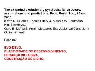 The extended evolutionary synthesis: its structure,
assumptions and predictions. Proc. Royal Soc., 25 set.
2015.
Kevin N. Laland1, Tobias Uller2,4, Marcus W. Feldman5,
Kim Sterelny6,7,
Gerd B. Mu¨ller8, Armin Moczek9, Eva Jablonka10 and John
Odling-Smee3.
Foco na:
EVO-DEVO,
PLASTICIDADE DO DESENVOLVIMENTO,
HERANÇA INCLUSIVA,
CONSTRUÇÃO DE NICHO.
 
