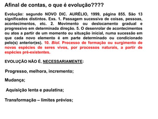 Afinal de contas, o que é evolução????
EVOLUÇÃO NÃO É, NECESSARIAMENTE:
Progresso, melhora, incremento;
Aquisição lenta e paulatina;
Transformação – limites prévios;
Mudança;
Evolução: segundo NOVO DIC. AURÉLIO, 1999, página 855. São 13
significados distintos. Exs. 1. Passagem sucessiva de coisas, pessoas,
acontecimentos, etc. 2. Movimento ou deslocamento gradual e
progressivo em determinada direção. 5. O desenrolar de acontecimentos
ou atos a partir de um momento ou situação inicial, numa sucessão em
que cada novo elemento é em parte determinado ou condicionado
pelo(s) anterior(es). 10. Biol. Processo de formação ou surgimento de
novas espécies de seres vivos, por processos naturais, a partir de
espécies pré-existentes.
 