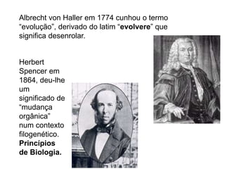 Albrecht von Haller em 1774 cunhou o termo
“evolução”, derivado do latim “evolvere” que
significa desenrolar.
Herbert
Spencer em
1864, deu-lhe
um
significado de
“mudança
orgânica”
num contexto
filogenético.
Princípios
de Biologia.
 