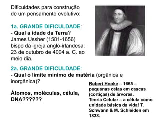 Dificuldades para construção
de um pensamento evolutivo:
1a. GRANDE DIFICULDADE:
- Qual a idade da Terra?
James Ussher (1581-1656)
bispo da igreja anglo-irlandesa:
23 de outubro de 4004 a. C. ao
meio dia.
2a. GRANDE DIFICULDADE:
- Qual o limite mínimo de matéria (orgânica e
inorgânica)?
Átomos, moléculas, célula,
DNA??????
Robert Hooke – 1665 –
pequenas celas em cascas
(cortiças) de árvores.
Teoria Celular – a célula como
unidade básica da vida! T.
Schwann & M. Schleiden em
1838.
 