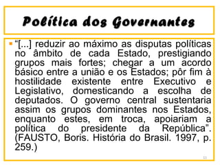 Política dos GovernantesPolítica dos Governantes
“[...] reduzir ao máximo as disputas políticas
no âmbito de cada Estado, prestigiando
grupos mais fortes; chegar a um acordo
básico entre a união e os Estados; pôr fim à
hostilidade existente entre Executivo e
Legislativo, domesticando a escolha de
deputados. O governo central sustentaria
assim os grupos dominantes nos Estados,
enquanto estes, em troca, apoiariam a
política do presidente da República”.
(FAUSTO, Boris. História do Brasil. 1997, p.
259.)
11
 