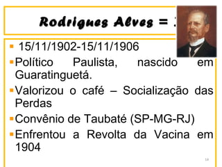 Rodrigues Alves = ]Rodrigues Alves = ]
15/11/1902-15/11/1906
Político Paulista, nascido em
Guaratinguetá.
Valorizou o café – Socialização das
Perdas
Convênio de Taubaté (SP-MG-RJ)
Enfrentou a Revolta da Vacina em
1904
14
 