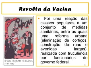 Revolta da VacinaRevolta da Vacina
Foi uma reação das
classes populares a um
conjunto de medidas
sanitárias, entre as quais
uma reforma urbana
(eliminação de cortiços,
construção de ruas e
avenidas largas),
realizada com truculência
por funcionários do
governo federal.
15
 