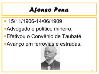 Afonso PenaAfonso Pena
15/11/1906-14/06/1909
Advogado e político mineiro.
Efetivou o Convênio de Taubaté
Avanço em ferrovias e estradas.
16
 