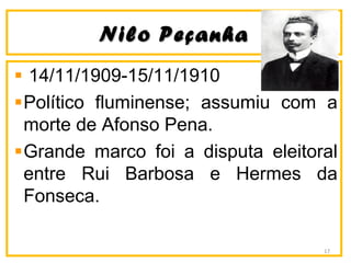 Nilo PeçanhaNilo Peçanha
14/11/1909-15/11/1910
Político fluminense; assumiu com a
morte de Afonso Pena.
Grande marco foi a disputa eleitoral
entre Rui Barbosa e Hermes da
Fonseca.
17
 