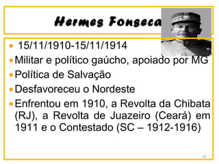 Hermes FonsecaHermes Fonseca
15/11/1910-15/11/1914
Militar e político gaúcho, apoiado por MG
Política de Salvação
Desfavoreceu o Nordeste
Enfrentou em 1910, a Revolta da Chibata
(RJ), a Revolta de Juazeiro (Ceará) em
1911 e o Contestado (SC – 1912-1916)
18
 