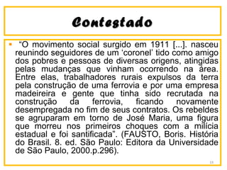 ContestadoContestado
“O movimento social surgido em 1911 [...]. nasceu
reunindo seguidores de um ‘coronel’ tido como amigo
dos pobres e pessoas de diversas origens, atingidas
pelas mudanças que vinham ocorrendo na área.
Entre elas, trabalhadores rurais expulsos da terra
pela construção de uma ferrovia e por uma empresa
madeireira e gente que tinha sido recrutada na
construção da ferrovia, ficando novamente
desempregada no fim de seus contratos. Os rebeldes
se agruparam em torno de José Maria, uma figura
que morreu nos primeiros choques com a milícia
estadual e foi santificada”. (FAUSTO, Boris. História
do Brasil. 8. ed. São Paulo: Editora da Universidade
de São Paulo, 2000.p.296).
19
 