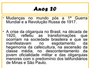 Anos 20Anos 20
• Mudanças no mundo pós a 1ª Guerra
Mundial e a Revolução Russa de 1917.
• A crise da oligarquia no Brasil, na década de
1920, refletiu as transformações que
ocorriam na sociedade brasileira e que se
manifestavam no esgotamento da
hegemonia da cafeicultura, na ascensão da
classe média, no descontentamento da
jovem oficialidade militar e das oligarquias
menores com o predomínio dos latifundiários
de Minas e São Paulo.
 