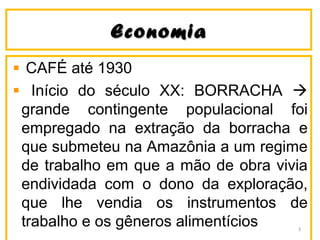 EconomiaEconomia
CAFÉ até 1930
Início do século XX: BORRACHA 
grande contingente populacional foi
empregado na extração da borracha e
que submeteu na Amazônia a um regime
de trabalho em que a mão de obra vivia
endividada com o dono da exploração,
que lhe vendia os instrumentos de
trabalho e os gêneros alimentícios 3
 