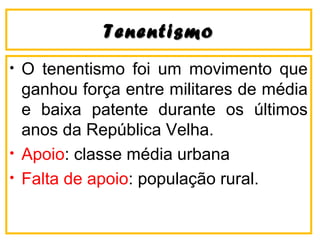 TenentismoTenentismo
• O tenentismo foi um movimento que
ganhou força entre militares de média
e baixa patente durante os últimos
anos da República Velha.
• Apoio: classe média urbana
• Falta de apoio: população rural.
 