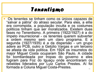 TenentismoTenentismo
Os tenentes se tinham como os únicos capazes de
“salvar a pátria” do atraso secular. Para eles, a elite
era corrompida, a população inculta e os costumes
políticos tinham que ser moralizados. Existem duas
fases no Tenentismo. A primeira (1922/1927) é a do
ímpeto insurrecional - os tenentes querem subverter
a ordem mesmo sem um claro programa. E a
segunda (1927/1935) é a da dispersão - um grupo
adere ao PCB, outro a Getúlio Vargas e um terceiro
se afasta da vida política. Em 1924 os insurretos do
major Miguel Costa ocuparam São Paulo. A cidade
foi bombardeada por tropas do governo e eles
fugiram para Foz do Iguaçu onde encontraram os
rebeldes liderados por Luiz Carlos Prestes. Aí foi
formada a Coluna Miguel Costa-Prestes. 35
 