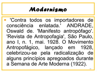 ModernismoModernismo
'Contra todos os importadores de
consciência enlatada.' ANDRADE,
Oswald de. 'Manifesto antropófago'.
'Revista de Antropofagia', São Paulo,
ano I, n. 1, mai. 1928. O Movimento
Antropofágico, lançado em 1928,
celebrizou-se pela radicalização de
alguns princípios apregoados durante
a Semana de Arte Moderna (1922).
39
 