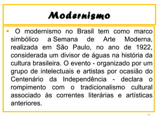 ModernismoModernismo
O modernismo no Brasil tem como marco
simbólico a Semana de Arte Moderna,
realizada em São Paulo, no ano de 1922,
considerada um divisor de águas na história da
cultura brasileira. O evento - organizado por um
grupo de intelectuais e artistas por ocasião do
Centenário da Independência - declara o
rompimento com o tradicionalismo cultural
associado às correntes literárias e artísticas
anteriores.
41
 