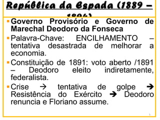 República da Espada (1889 –República da Espada (1889 –
1894)1894)Governo Provisório e Governo de
Marechal Deodoro da Fonseca
Palavra-Chave: ENCILHAMENTO –
tentativa desastrada de melhorar a
economia.
Constituição de 1891: voto aberto /1891
– Deodoro eleito indiretamente,
federalista.
Crise  tentativa de golpe 
Resistência do Exército  Deodoro
renuncia e Floriano assume.
5
 