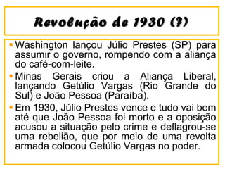 Revolução de 1930 (?)Revolução de 1930 (?)
Washington lançou Júlio Prestes (SP) para
assumir o governo, rompendo com a aliança
do café-com-leite.
Minas Gerais criou a Aliança Liberal,
lançando Getúlio Vargas (Rio Grande do
Sul) e João Pessoa (Paraíba).
Em 1930, Júlio Prestes vence e tudo vai bem
até que João Pessoa foi morto e a oposição
acusou a situação pelo crime e deflagrou-se
uma rebelião, que por meio de uma revolta
armada colocou Getúlio Vargas no poder.
 