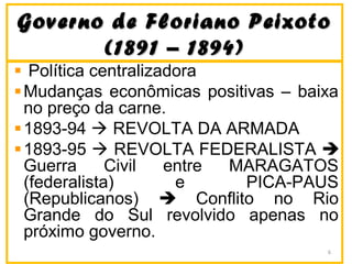 Governo de Floriano PeixotoGoverno de Floriano Peixoto
(1891 – 1894)(1891 – 1894)
Política centralizadora
Mudanças econômicas positivas – baixa
no preço da carne.
1893-94  REVOLTA DA ARMADA
1893-95  REVOLTA FEDERALISTA 
Guerra Civil entre MARAGATOS
(federalista) e PICA-PAUS
(Republicanos)  Conflito no Rio
Grande do Sul revolvido apenas no
próximo governo.
6
 
