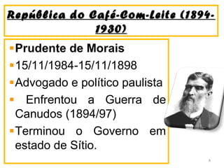 República do Café-Com-Leite (1894-República do Café-Com-Leite (1894-
1930)1930)
Prudente de Morais
15/11/1984-15/11/1898
Advogado e político paulista
Enfrentou a Guerra de
Canudos (1894/97)
Terminou o Governo em
estado de Sítio.
8
 