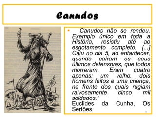 CanudosCanudos
Canudos não se rendeu.
Exemplo único em toda a
História, resistiu até ao
esgotamento completo. [...]
Caiu no dia 5, ao entardecer,
quando caíram os seus
últimos defensores, que todos
morreram. Eram quatro
apenas: um velho, dois
homens feitos e uma criança,
na frente dos quais rugiam
raivosamente cinco mil
soldados.”
Euclides da Cunha, Os
Sertões. 9
 