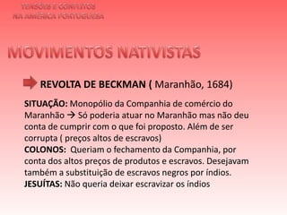 TENSÕES E CONFLITOSNA AMÉRICA PORTUGUESAMOVIMENTOS NATIVISTAS REVOLTA DE BECKMAN ( Maranhão, 1684)SITUAÇÃO: Monopólio da Companhia de comércio do Maranhão  Só poderia atuar no Maranhão mas não deu conta de cumprir com o que foi proposto. Além de ser corrupta ( preços altos de escravos) COLONOS:  Queriam o fechamento da Companhia, por conta dos altos preços de produtos e escravos. Desejavam também a substituição de escravos negros por índios. JESUÍTAS: Não queria deixar escravizar os índios 