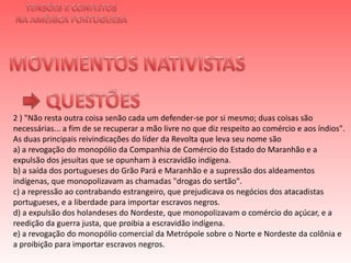 TENSÕES E CONFLITOSNA AMÉRICA PORTUGUESAMOVIMENTOS NATIVISTAS QUESTÕES2 ) "Não resta outra coisa senão cada um defender-se por si mesmo; duas coisas são necessárias... a fim de se recuperar a mão livre no que diz respeito ao comércio e aos índios". As duas principais reivindicações do líder da Revolta que leva seu nome sãoa) a revogação do monopólio da Companhia de Comércio do Estado do Maranhão e a expulsão dos jesuítas que se opunham à escravidão indígena.b) a saída dos portugueses do Grão Pará e Maranhão e a supressão dos aldeamentos indígenas, que monopolizavam as chamadas "drogas do sertão".c) a repressão ao contrabando estrangeiro, que prejudicava os negócios dos atacadistas portugueses, e a liberdade para importar escravos negros.d) a expulsão dos holandeses do Nordeste, que monopolizavam o comércio do açúcar, e a reedição da guerra justa, que proibia a escravidão indígena.e) a revogação do monopólio comercial da Metrópole sobre o Norte e Nordeste da colônia e a proibição para importar escravos negros.