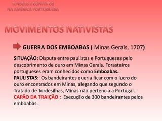 TENSÕES E CONFLITOSNA AMÉRICA PORTUGUESAMOVIMENTOS NATIVISTAS GUERRA DOS EMBOABAS ( Minas Gerais, 1707)SITUAÇÃO: Disputa entre paulistas e Portugueses pelo descobrimento de ouro em Minas Gerais. Forasteiros portugueses eram conhecidos como Emboabas. PAULISTAS:  Os bandeirantes queria ficar com o lucro do ouro encontrados em Minas, alegando que segundo o Tratado de Tordesilhas, Minas não pertencia a Portugal.CAPÃO DA TRAIÇÃO :  Execução de 300 bandeirantes pelos emboabas. 
