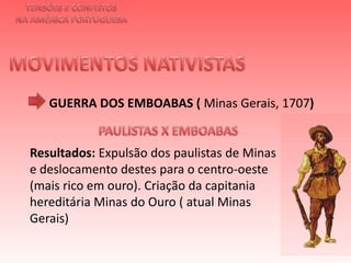TENSÕES E CONFLITOSNA AMÉRICA PORTUGUESAMOVIMENTOS NATIVISTAS GUERRA DOS EMBOABAS ( Minas Gerais, 1707)PAULISTAS X EMBOABAS Resultados: Expulsão dos paulistas de Minas e deslocamento destes para o centro-oeste (mais rico em ouro). Criação da capitania hereditária Minas do Ouro ( atual Minas Gerais) 