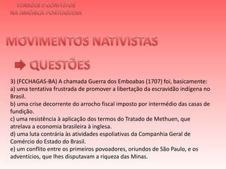 TENSÕES E CONFLITOSNA AMÉRICA PORTUGUESAMOVIMENTOS NATIVISTAS QUESTÕES3) (FCCHAGAS-BA) A chamada Guerra dos Emboabas (1707) foi, basicamente:a) uma tentativa frustrada de promover a libertação da escravidão indígena no Brasil.b) uma crise decorrente do arrocho fiscal imposto por intermédio das casas de fundição.c) uma resistência à aplicação dos termos do Tratado de Methuen, que atrelava a economia brasileira à inglesa.d) uma luta contrária às atividades espoliativas da Companhia Geral de Comércio do Estado do Brasil.e) um conflito entre os primeiros povoadores, oriundos de São Paulo, e os adventícios, que lhes disputavam a riqueza das Minas.   