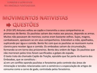 TENSÕES E CONFLITOSNA AMÉRICA PORTUGUESAMOVIMENTOS NATIVISTAS QUESTÕES4- (FGV-SP) Antunes voltou ao capão e transmitiu a seus companheiros as promessas de Bento. Os paulistas saíram dos matos aos poucos, depondo as armas. Muitos não passavam de meninos; outros eram bastante velhos. Sujos, magros, cambaleavam, apoiavam-se em seus companheiros. Estendiam a mão, ajoelhados, suplicando por água e comida. Bento fez com que os paulistas se reunissem numa clareira para receber água e comida. Os emboabas saíram da circunvalação, formando-se em torno dos prisioneiros. Bento deu ordem de fogo. Os paulistas que não morreram pelos tiros foram sacrificados a golpes de espada. O texto trata do chamado Capão da Traição, episódio que faz parte da Guerra dos Emboabas, que se constituiu :a) em um conflito opondo paulistas e forasteiros pelo controle das áreas de mineração e tensões relacionadas com o comércio e a especulação de artigos de consumo como a carne de gado, controlada pelos forasteiros. 
