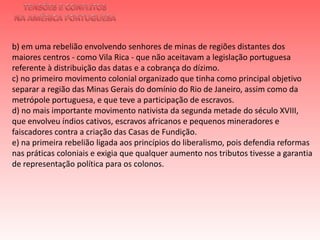 TENSÕES E CONFLITOSNA AMÉRICA PORTUGUESAb) em uma rebelião envolvendo senhores de minas de regiões distantes dos maiores centros - como Vila Rica - que não aceitavam a legislação portuguesa referente à distribuição das datas e a cobrança do dízimo.c) no primeiro movimento colonial organizado que tinha como principal objetivo separar a região das Minas Gerais do domínio do Rio de Janeiro, assim como da metrópole portuguesa, e que teve a participação de escravos. d) no mais importante movimento nativista da segunda metade do século XVIII, que envolveu índios cativos, escravos africanos e pequenos mineradores e faiscadores contra a criação das Casas de Fundição. e) na primeira rebelião ligada aos princípios do liberalismo, pois defendia reformas nas práticas coloniais e exigia que qualquer aumento nos tributos tivesse a garantia de representação política para os colonos. 