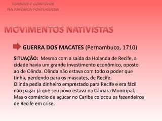 TENSÕES E CONFLITOSNA AMÉRICA PORTUGUESAMOVIMENTOS NATIVISTAS GUERRA DOS MACATES(Pernambuco, 1710)SITUAÇÃO: Mesmo com a saída da Holanda de Recife, a cidade havia um grande investimento econômico, oposto ao de Olinda. Olinda não estava com todo o poder que tinha, perdendo para os mascates, de Recife.Olinda pedia dinheiro emprestado para Recife e era fácil não pagar já que seu povo estava na Câmara Municipal. Mas o comércio de açúcar no Caribe colocou os fazendeiros de Recife em crise. 