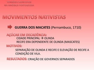 TENSÕES E CONFLITOSNA AMÉRICA PORTUGUESAMOVIMENTOS NATIVISTAS GUERRA DOS MACATES(Pernambuco, 1710)AÇÚCAR EM DECADÊNCIA:  CIDADE PRINCIPAL  OLINDARECIFE ERA DEPENDENTE DE OLINDA (MASCATES)  MOTIVOS:  SEPARAÇÃO DE OLINDA E RECIFE E ELEVAÇÃO DE RECIFE A CONDIÇÃO DE VILA.  RESULTADOS:  CRIAÇÃO DE GOVERNOS SEPARADOS 